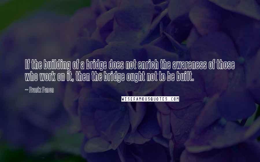 Frantz Fanon Quotes: If the building of a bridge does not enrich the awareness of those who work on it, then the bridge ought not to be built.