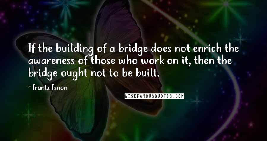 Frantz Fanon Quotes: If the building of a bridge does not enrich the awareness of those who work on it, then the bridge ought not to be built.