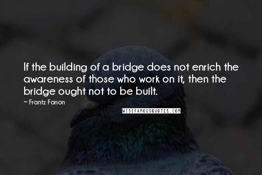 Frantz Fanon Quotes: If the building of a bridge does not enrich the awareness of those who work on it, then the bridge ought not to be built.