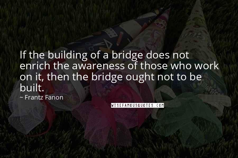 Frantz Fanon Quotes: If the building of a bridge does not enrich the awareness of those who work on it, then the bridge ought not to be built.