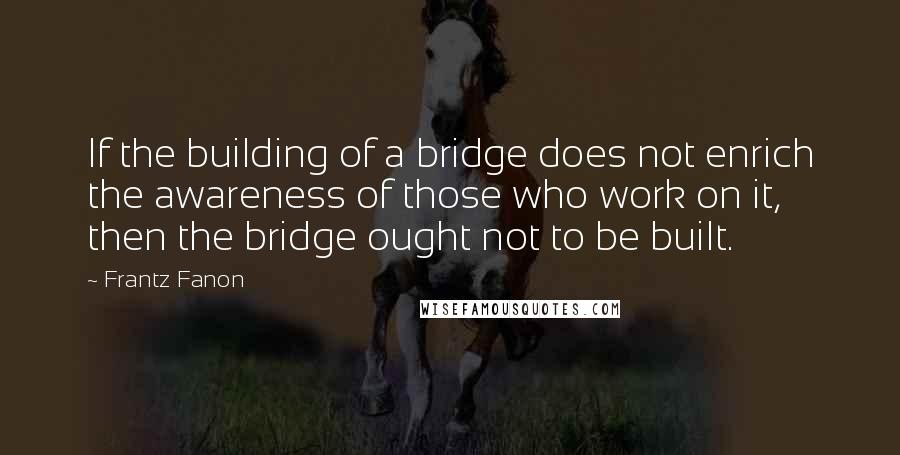 Frantz Fanon Quotes: If the building of a bridge does not enrich the awareness of those who work on it, then the bridge ought not to be built.