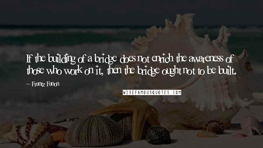 Frantz Fanon Quotes: If the building of a bridge does not enrich the awareness of those who work on it, then the bridge ought not to be built.