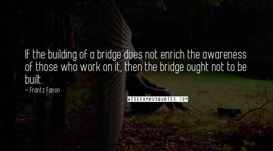 Frantz Fanon Quotes: If the building of a bridge does not enrich the awareness of those who work on it, then the bridge ought not to be built.
