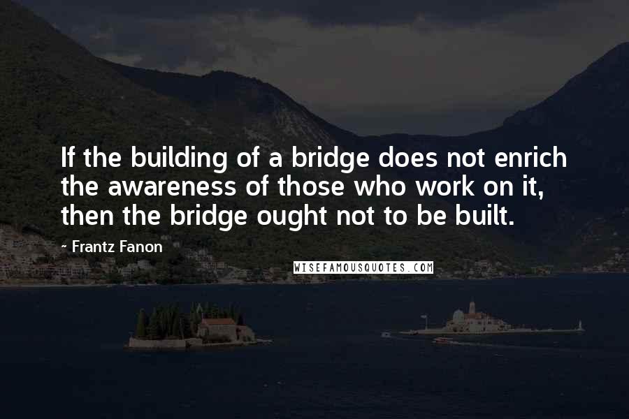 Frantz Fanon Quotes: If the building of a bridge does not enrich the awareness of those who work on it, then the bridge ought not to be built.