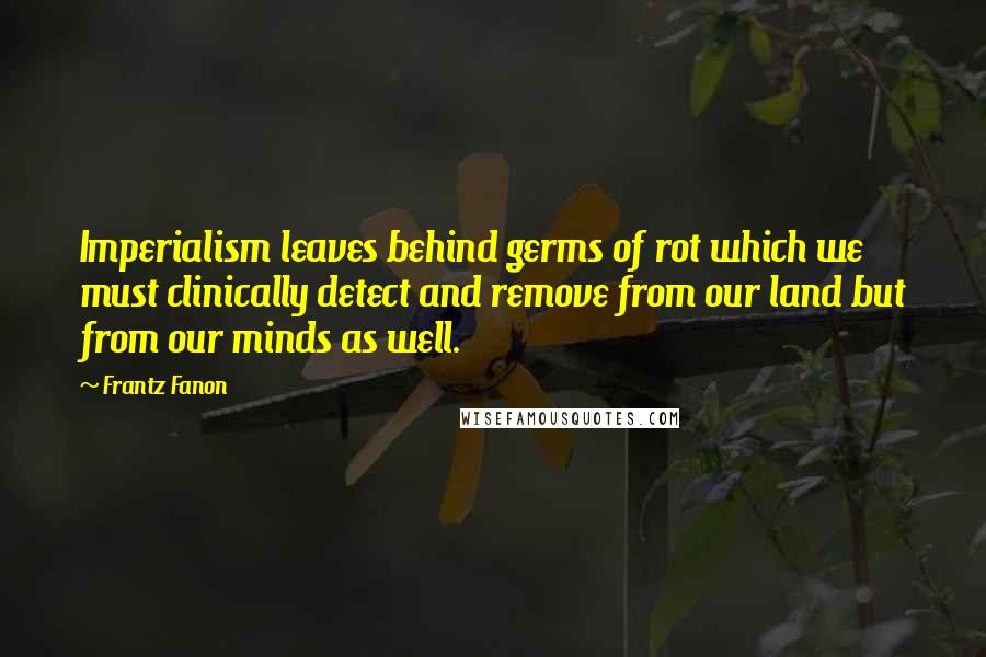 Frantz Fanon Quotes: Imperialism leaves behind germs of rot which we must clinically detect and remove from our land but from our minds as well.