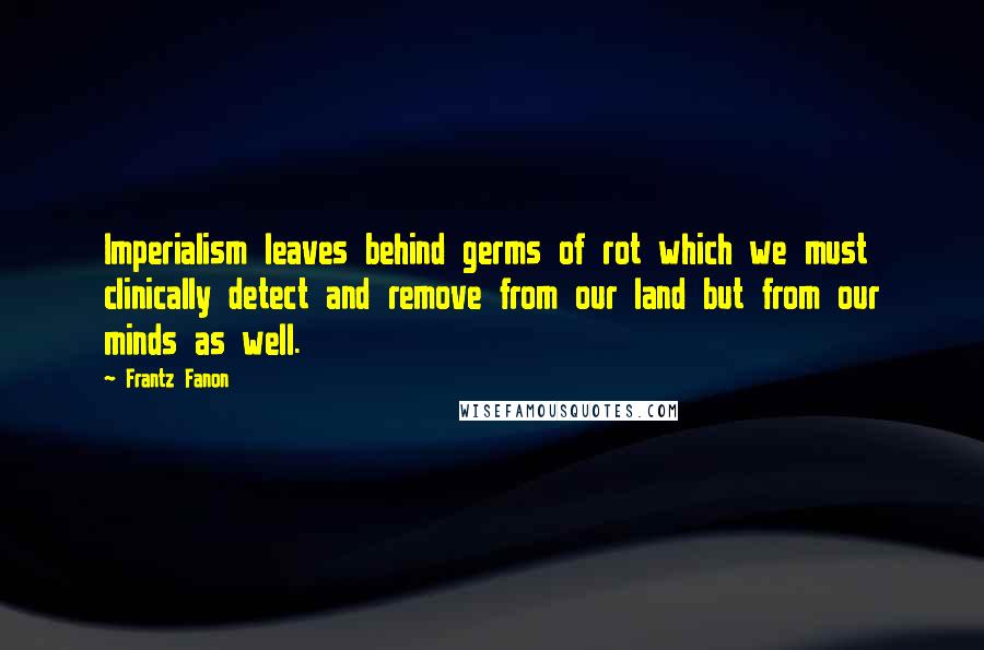 Frantz Fanon Quotes: Imperialism leaves behind germs of rot which we must clinically detect and remove from our land but from our minds as well.