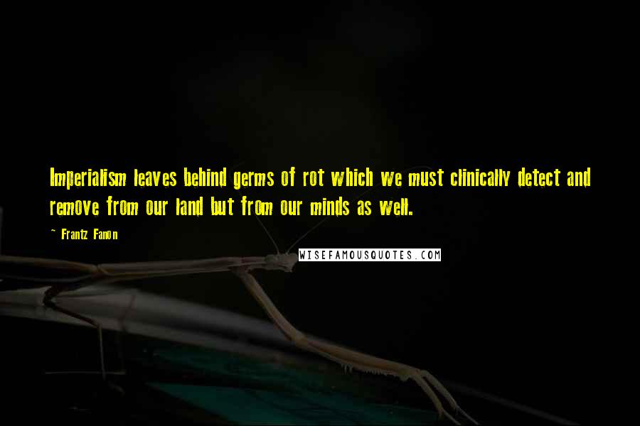 Frantz Fanon Quotes: Imperialism leaves behind germs of rot which we must clinically detect and remove from our land but from our minds as well.