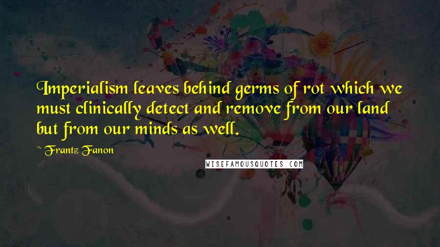 Frantz Fanon Quotes: Imperialism leaves behind germs of rot which we must clinically detect and remove from our land but from our minds as well.