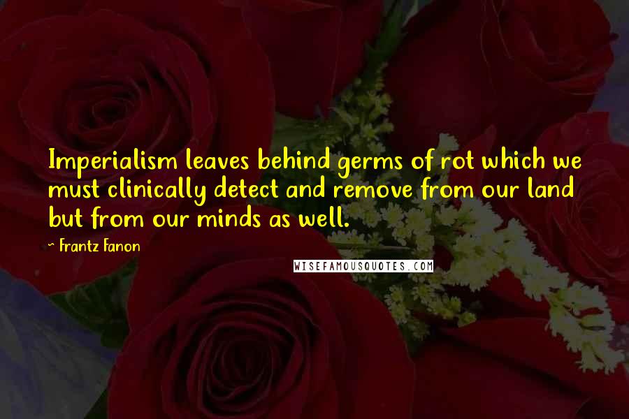 Frantz Fanon Quotes: Imperialism leaves behind germs of rot which we must clinically detect and remove from our land but from our minds as well.