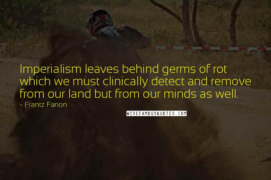 Frantz Fanon Quotes: Imperialism leaves behind germs of rot which we must clinically detect and remove from our land but from our minds as well.