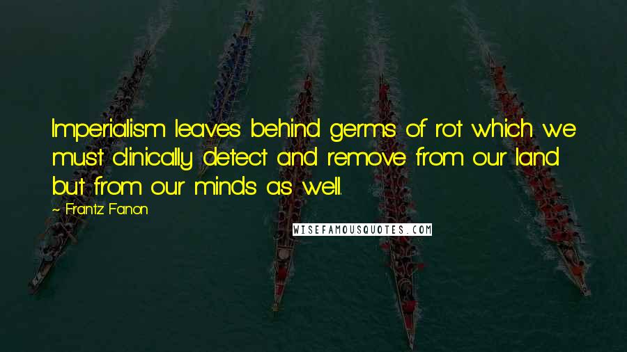 Frantz Fanon Quotes: Imperialism leaves behind germs of rot which we must clinically detect and remove from our land but from our minds as well.