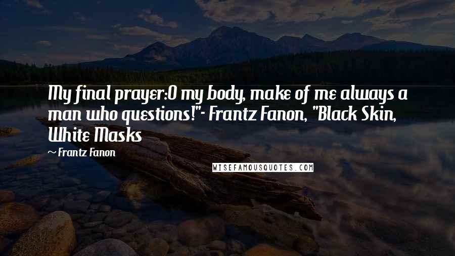 Frantz Fanon Quotes: My final prayer:O my body, make of me always a man who questions!"- Frantz Fanon, "Black Skin, White Masks