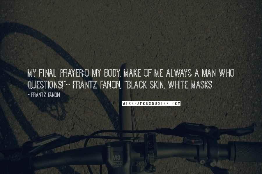 Frantz Fanon Quotes: My final prayer:O my body, make of me always a man who questions!"- Frantz Fanon, "Black Skin, White Masks