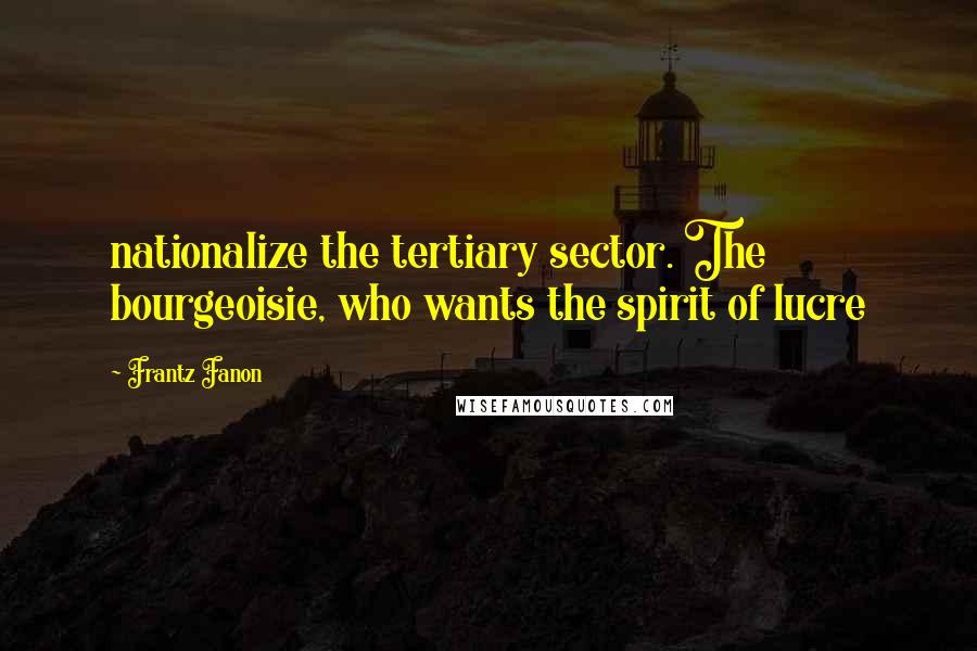 Frantz Fanon Quotes: nationalize the tertiary sector. The bourgeoisie, who wants the spirit of lucre