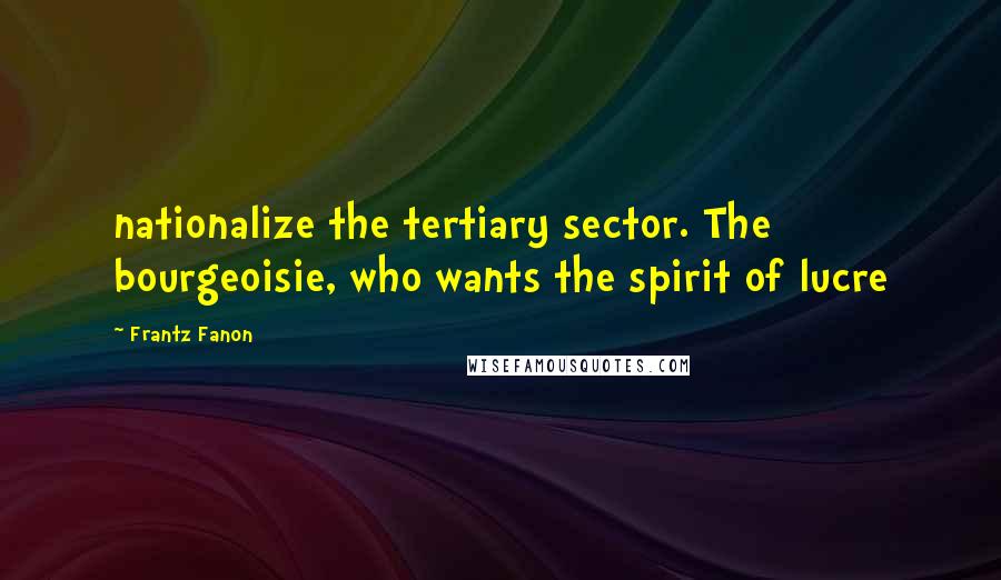 Frantz Fanon Quotes: nationalize the tertiary sector. The bourgeoisie, who wants the spirit of lucre