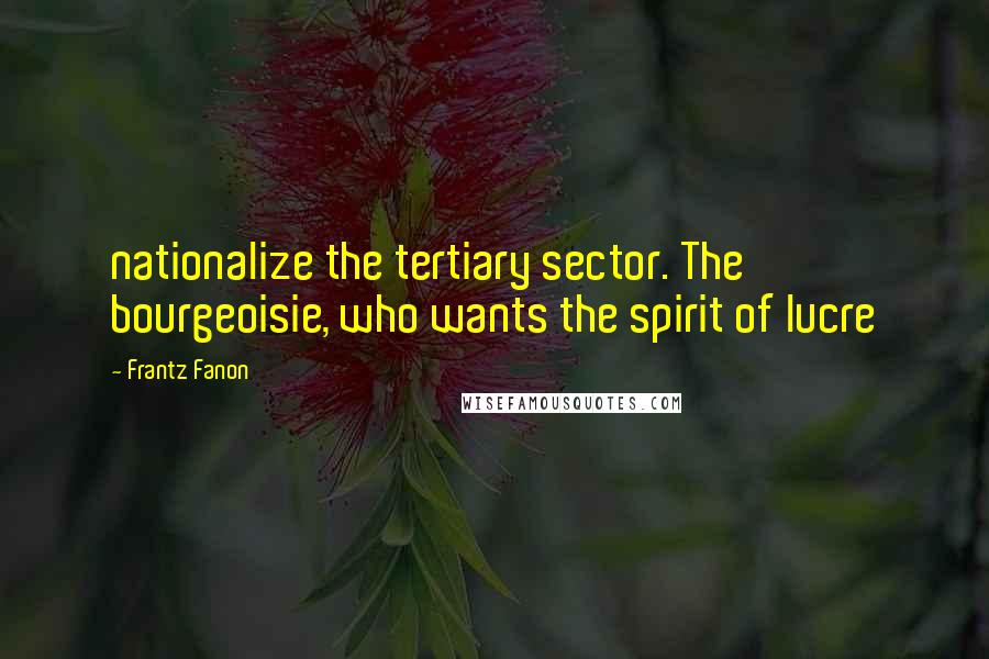 Frantz Fanon Quotes: nationalize the tertiary sector. The bourgeoisie, who wants the spirit of lucre