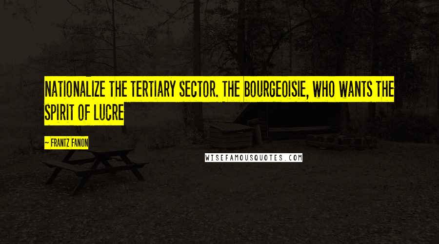 Frantz Fanon Quotes: nationalize the tertiary sector. The bourgeoisie, who wants the spirit of lucre