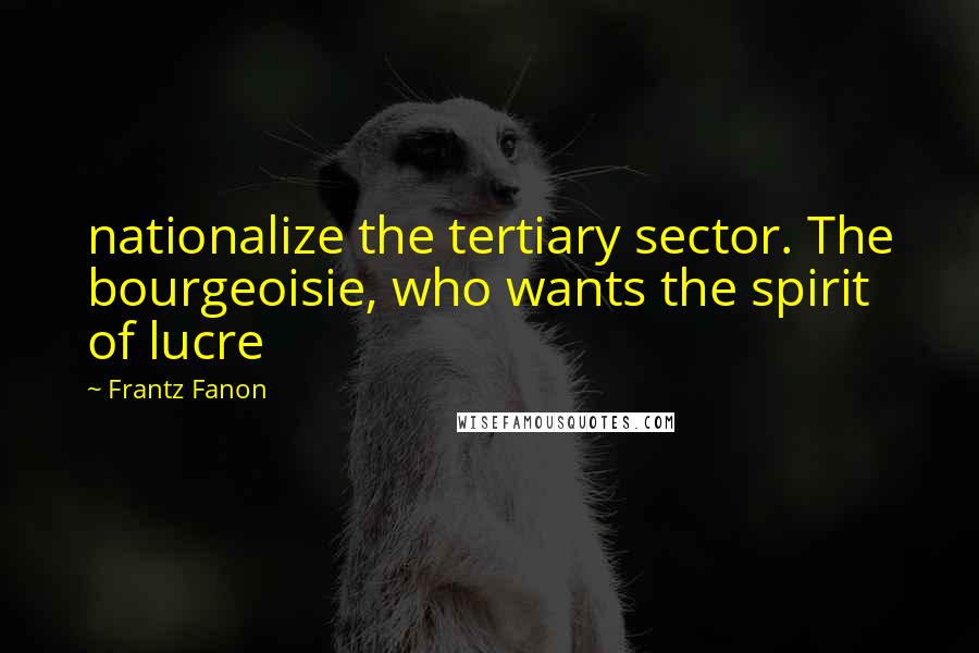 Frantz Fanon Quotes: nationalize the tertiary sector. The bourgeoisie, who wants the spirit of lucre