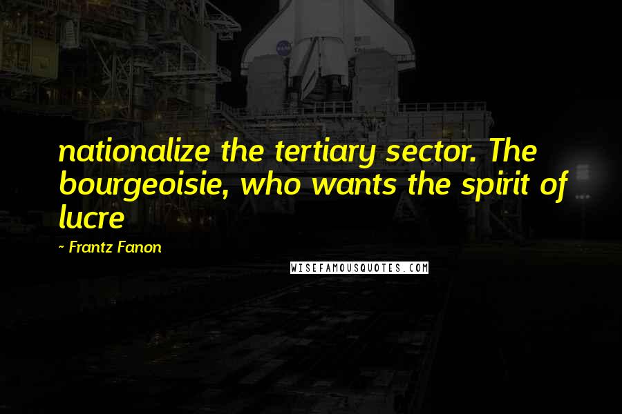 Frantz Fanon Quotes: nationalize the tertiary sector. The bourgeoisie, who wants the spirit of lucre
