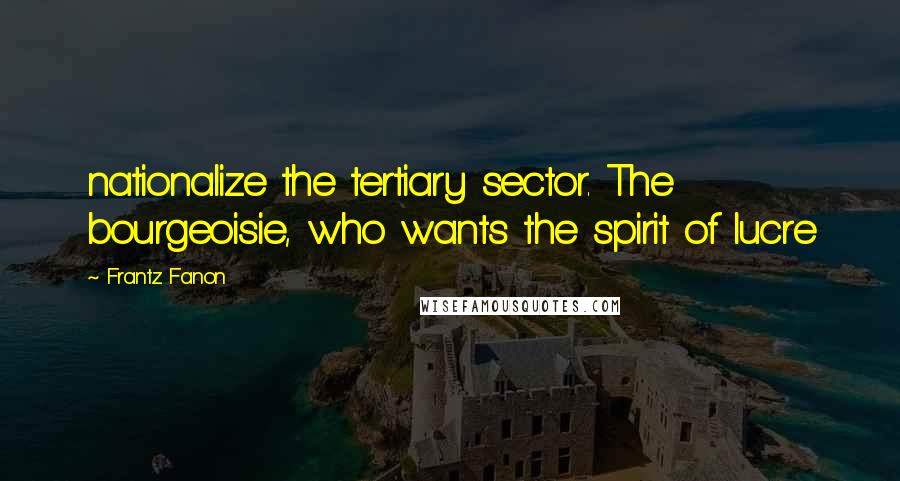 Frantz Fanon Quotes: nationalize the tertiary sector. The bourgeoisie, who wants the spirit of lucre