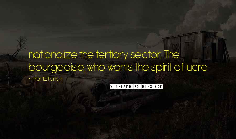 Frantz Fanon Quotes: nationalize the tertiary sector. The bourgeoisie, who wants the spirit of lucre