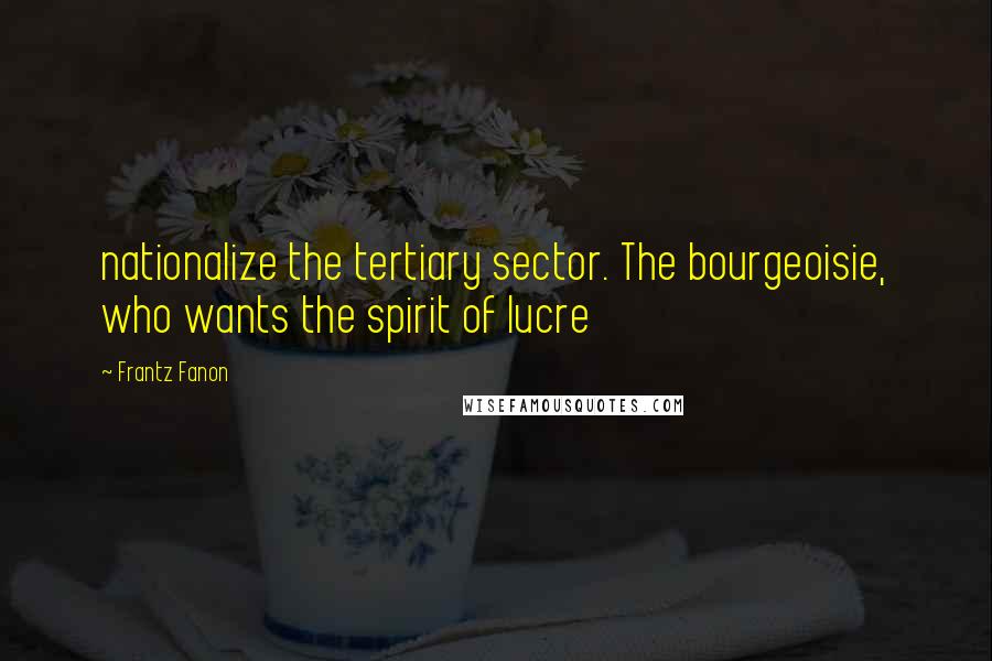 Frantz Fanon Quotes: nationalize the tertiary sector. The bourgeoisie, who wants the spirit of lucre