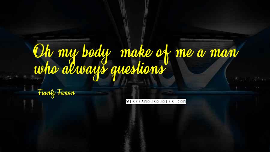 Frantz Fanon Quotes: Oh my body, make of me a man who always questions!