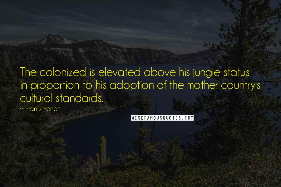 Frantz Fanon Quotes: The colonized is elevated above his jungle status in proportion to his adoption of the mother country's cultural standards.