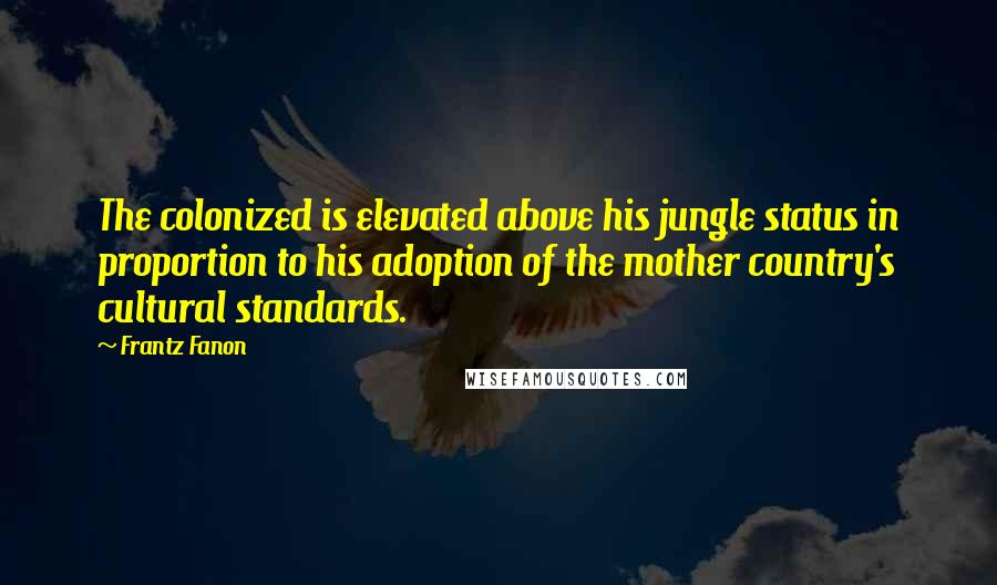 Frantz Fanon Quotes: The colonized is elevated above his jungle status in proportion to his adoption of the mother country's cultural standards.