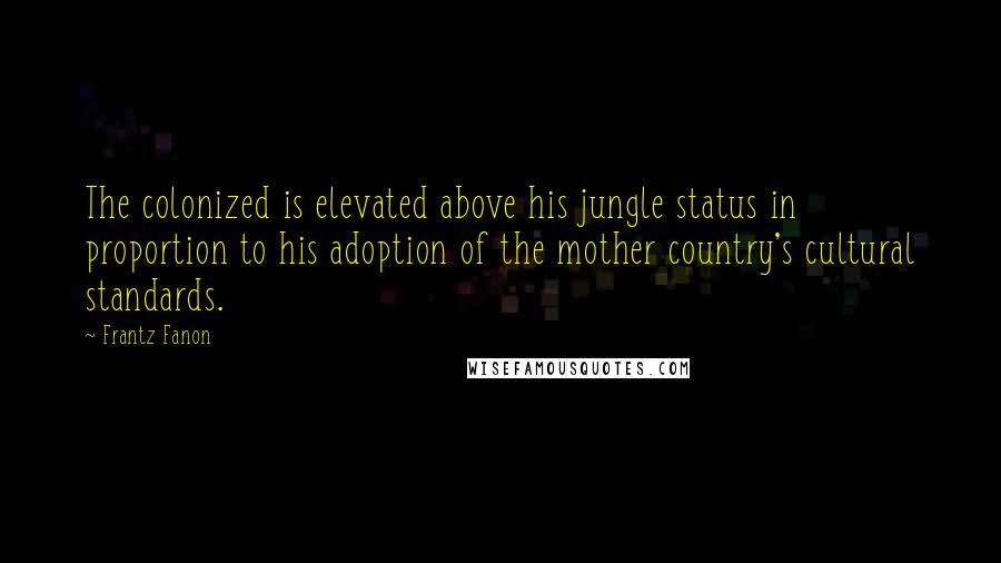 Frantz Fanon Quotes: The colonized is elevated above his jungle status in proportion to his adoption of the mother country's cultural standards.