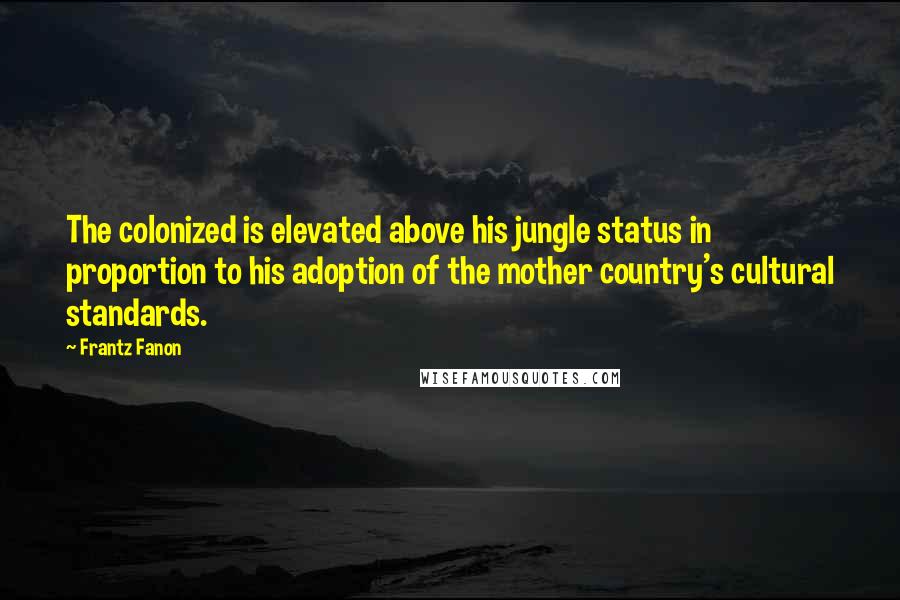 Frantz Fanon Quotes: The colonized is elevated above his jungle status in proportion to his adoption of the mother country's cultural standards.