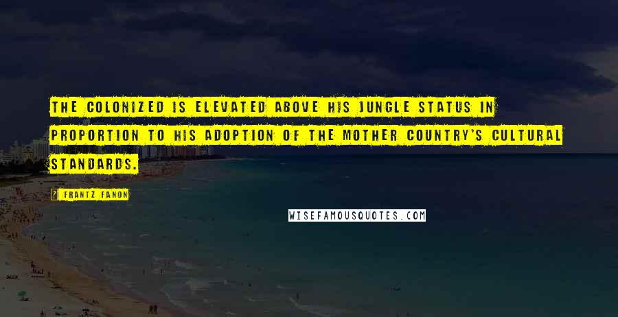 Frantz Fanon Quotes: The colonized is elevated above his jungle status in proportion to his adoption of the mother country's cultural standards.