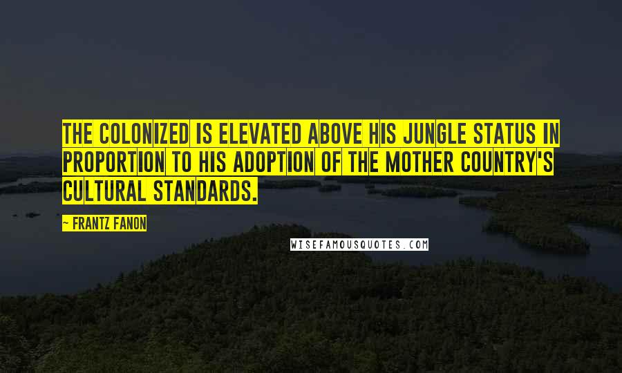 Frantz Fanon Quotes: The colonized is elevated above his jungle status in proportion to his adoption of the mother country's cultural standards.