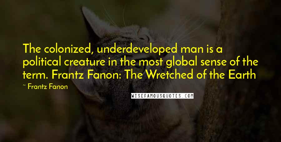 Frantz Fanon Quotes: The colonized, underdeveloped man is a political creature in the most global sense of the term. Frantz Fanon: The Wretched of the Earth