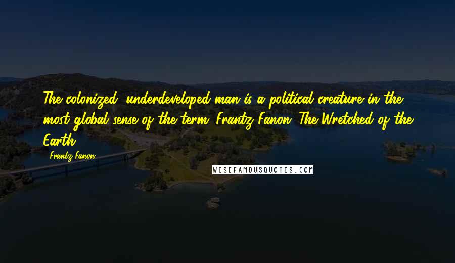 Frantz Fanon Quotes: The colonized, underdeveloped man is a political creature in the most global sense of the term. Frantz Fanon: The Wretched of the Earth