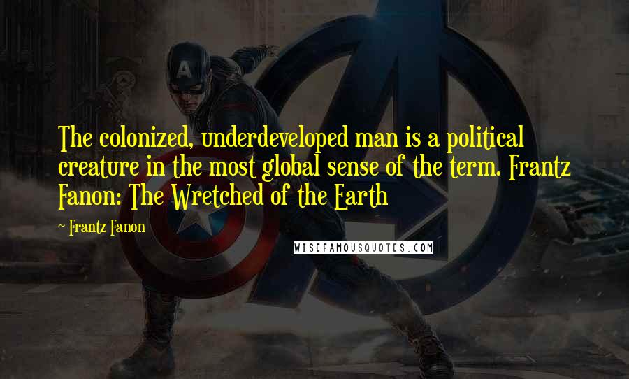 Frantz Fanon Quotes: The colonized, underdeveloped man is a political creature in the most global sense of the term. Frantz Fanon: The Wretched of the Earth