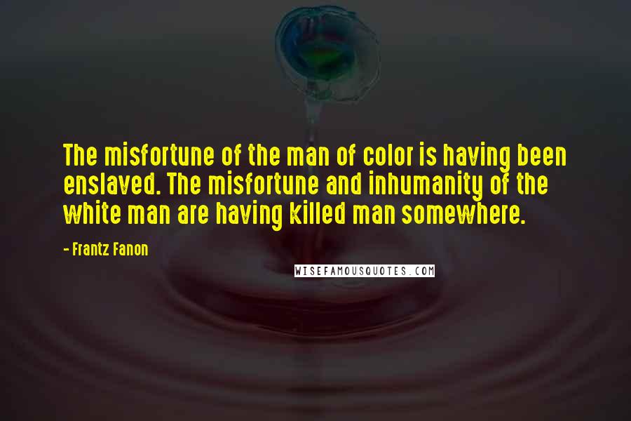 Frantz Fanon Quotes: The misfortune of the man of color is having been enslaved. The misfortune and inhumanity of the white man are having killed man somewhere.