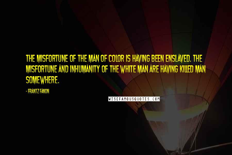 Frantz Fanon Quotes: The misfortune of the man of color is having been enslaved. The misfortune and inhumanity of the white man are having killed man somewhere.