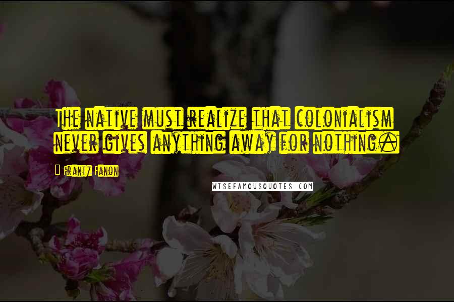 Frantz Fanon Quotes: The native must realize that colonialism never gives anything away for nothing.