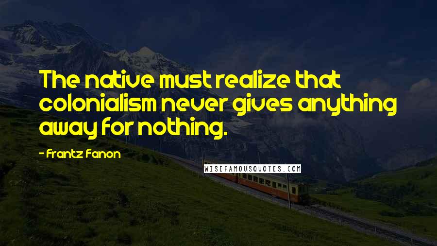 Frantz Fanon Quotes: The native must realize that colonialism never gives anything away for nothing.