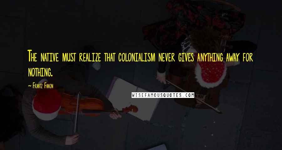 Frantz Fanon Quotes: The native must realize that colonialism never gives anything away for nothing.