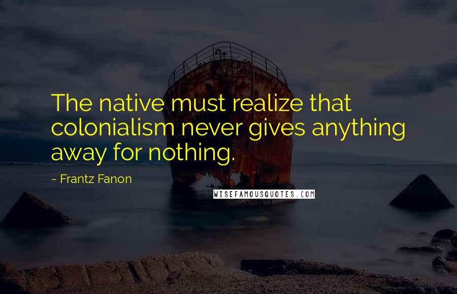 Frantz Fanon Quotes: The native must realize that colonialism never gives anything away for nothing.