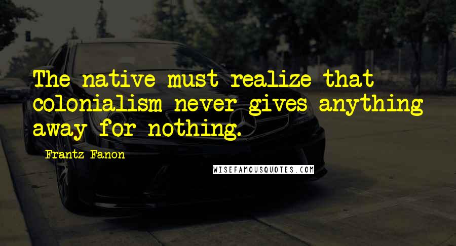 Frantz Fanon Quotes: The native must realize that colonialism never gives anything away for nothing.