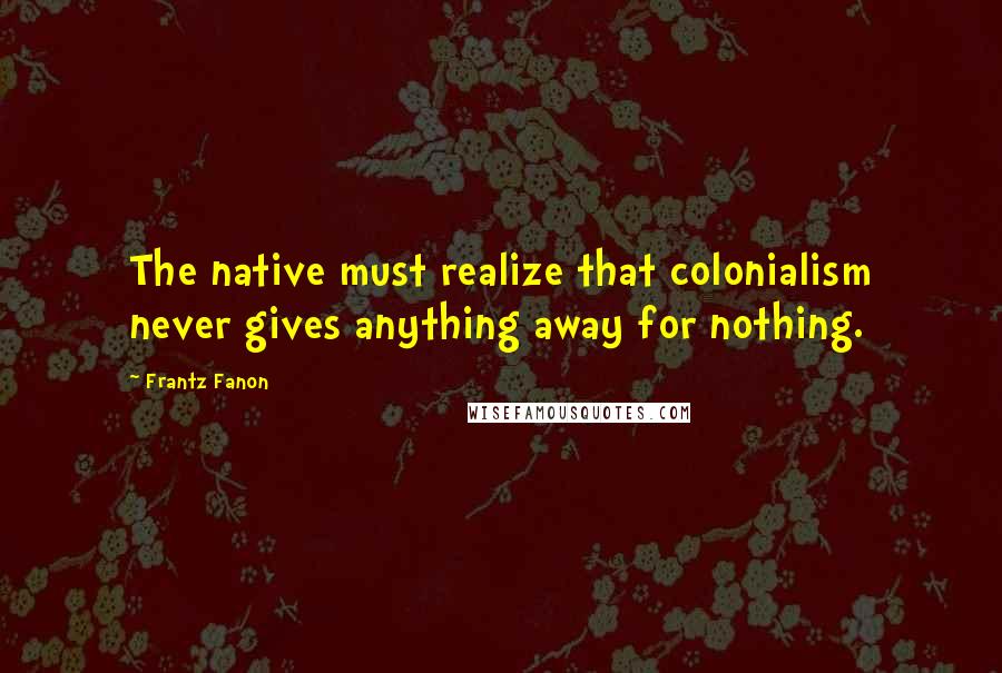 Frantz Fanon Quotes: The native must realize that colonialism never gives anything away for nothing.