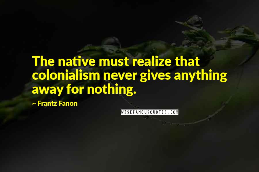 Frantz Fanon Quotes: The native must realize that colonialism never gives anything away for nothing.