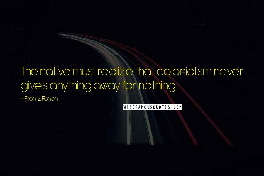 Frantz Fanon Quotes: The native must realize that colonialism never gives anything away for nothing.