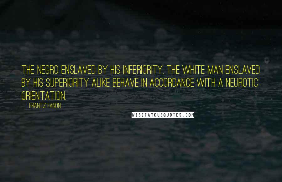 Frantz Fanon Quotes: The Negro enslaved by his inferiority, the white man enslaved by his superiority alike behave in accordance with a neurotic orientation.