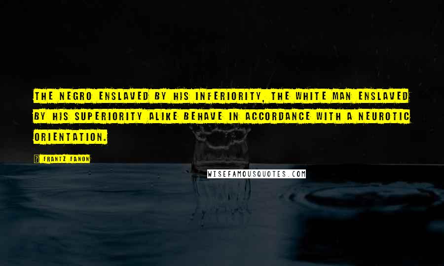 Frantz Fanon Quotes: The Negro enslaved by his inferiority, the white man enslaved by his superiority alike behave in accordance with a neurotic orientation.