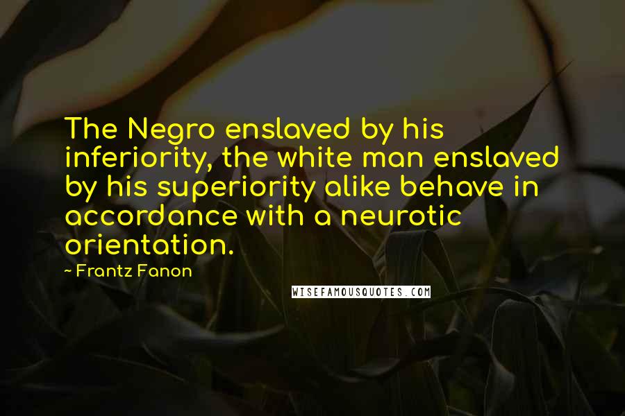 Frantz Fanon Quotes: The Negro enslaved by his inferiority, the white man enslaved by his superiority alike behave in accordance with a neurotic orientation.