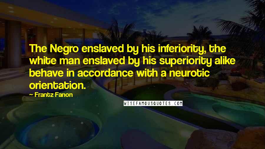 Frantz Fanon Quotes: The Negro enslaved by his inferiority, the white man enslaved by his superiority alike behave in accordance with a neurotic orientation.